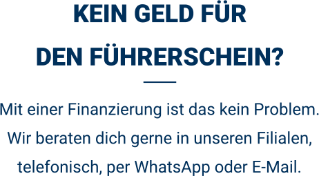 KEIN GELD FÜRDEN FÜHRERSCHEIN? Mit einer Finanzierung ist das kein Problem. Wir beraten dich gerne in unseren Filialen, telefonisch, per WhatsApp oder E-Mail. 