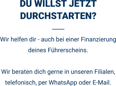 DU WILLST JETZT DURCHSTARTEN? Wir helfen dir - auch bei einer Finanzierung deines Führerscheins.  Wir beraten dich gerne in unseren Filialen, telefonisch, per WhatsApp oder E-Mail. 