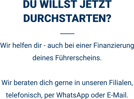 DU WILLST JETZT DURCHSTARTEN? Wir helfen dir - auch bei einer Finanzierung deines Führerscheins.  Wir beraten dich gerne in unseren Filialen, telefonisch, per WhatsApp oder E-Mail. 