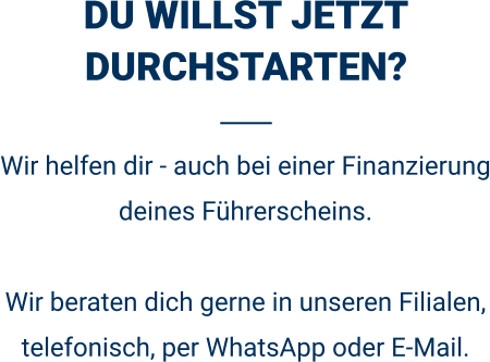 DU WILLST JETZT DURCHSTARTEN? Wir helfen dir - auch bei einer Finanzierung deines Führerscheins.  Wir beraten dich gerne in unseren Filialen, telefonisch, per WhatsApp oder E-Mail. 